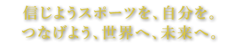 信じようスポーツを、自分を。つなげよう、世界へ、未来へ。