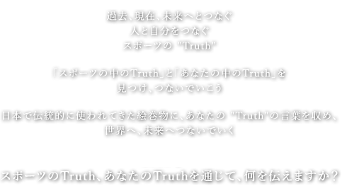 過去、現在、未来へとつなぐ 人と自分をつなぐ スポーツのTruth 「スポーツの中のTruth」と「あなたの中のTruth」を見つけ、つないでいこう 日本で伝統的に使われてきた絵巻物に、あなたのTruthの言葉を収め、世界へ、未来へつないでいく 2020年へ スポーツのTruth、あなたのTruthを通じて、何を伝えますか？