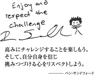 高みにチャレンジすることを楽しもう。そして、自分自身を信じ挑みつづける心をリスペクトしよう - ベン・サンドフォード